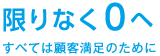 限りなく0へ ～すべては顧客満足のために～